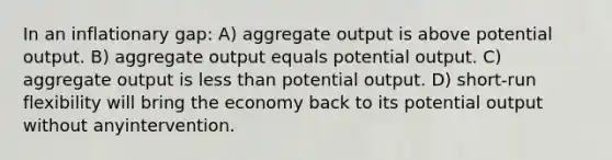 In an inflationary gap: A) aggregate output is above potential output. B) aggregate output equals potential output. C) aggregate output is less than potential output. D) short-run flexibility will bring the economy back to its potential output without anyintervention.