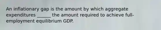 An inflationary gap is the amount by which aggregate expenditures ______ the amount required to achieve full- employment equilibrium GDP.