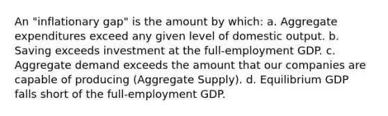 An "inflationary gap" is the amount by which: a. Aggregate expenditures exceed any given level of domestic output. b. Saving exceeds investment at the full-employment GDP. c. Aggregate demand exceeds the amount that our companies are capable of producing (Aggregate Supply). d. Equilibrium GDP falls short of the full-employment GDP.