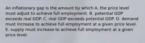 An inflationary gap is the amount by which A. the price level must adjust to achieve full employment. B. potential GDP exceeds real GDP. C. real GDP exceeds potential GDP. D. demand must increase to achieve full employment at a given price level. E. supply must increase to achieve full employment at a given price level.