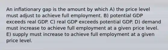 An inflationary gap is the amount by which A) the price level must adjust to achieve full employment. B) potential GDP exceeds real GDP. C) real GDP exceeds potential GDP. D) demand must increase to achieve full employment at a given price level. E) supply must increase to achieve full employment at a given price level.