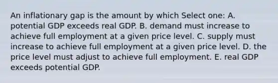 An inflationary gap is the amount by which Select one: A. potential GDP exceeds real GDP. B. demand must increase to achieve full employment at a given price level. C. supply must increase to achieve full employment at a given price level. D. the price level must adjust to achieve full employment. E. real GDP exceeds potential GDP.