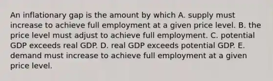 An inflationary gap is the amount by which A. supply must increase to achieve full employment at a given price level. B. the price level must adjust to achieve full employment. C. potential GDP exceeds real GDP. D. real GDP exceeds potential GDP. E. demand must increase to achieve full employment at a given price level.