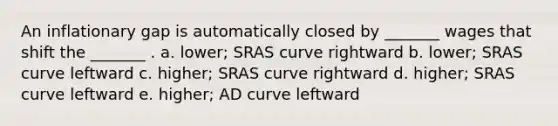 An inflationary gap is automatically closed by _______ wages that shift the _______ . a. lower; SRAS curve rightward b. lower; SRAS curve leftward c. higher; SRAS curve rightward d. higher; SRAS curve leftward e. higher; AD curve leftward