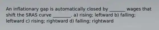 An inflationary gap is automatically closed by _______ wages that shift the SRAS curve ________. a) rising; leftward b) falling; leftward c) rising; rightward d) falling; rightward