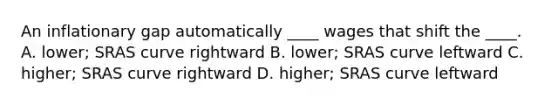 An inflationary gap automatically ____ wages that shift the ____. A. lower; SRAS curve rightward B. lower; SRAS curve leftward C. higher; SRAS curve rightward D. higher; SRAS curve leftward