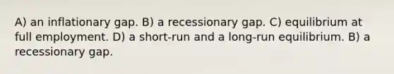 A) an inflationary gap. B) a recessionary gap. C) equilibrium at full employment. D) a short-run and a long-run equilibrium. B) a recessionary gap.