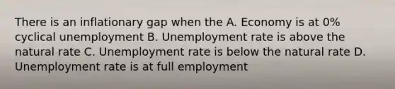 There is an inflationary gap when the A. Economy is at 0% cyclical unemployment B. Unemployment rate is above the natural rate C. Unemployment rate is below the natural rate D. Unemployment rate is at full employment