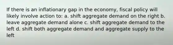 If there is an inflationary gap in the economy, fiscal policy will likely involve action to: a. shift aggregate demand on the right b. leave aggregate demand alone c. shift aggregate demand to the left d. shift both aggregate demand and aggregate supply to the left