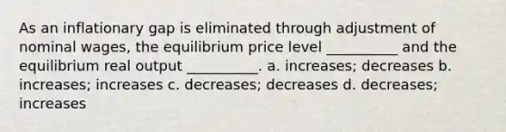 As an inflationary gap is eliminated through adjustment of nominal wages, the equilibrium price level __________ and the equilibrium real output __________. a. increases; decreases b. increases; increases c. decreases; decreases d. decreases; increases