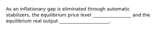 As an inflationary gap is eliminated through automatic stabilizers, the equilibrium price level _________________ and the equilibrium real output ______________________.