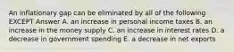 An inflationary gap can be eliminated by all of the following EXCEPT Answer A. an increase in personal income taxes B. an increase in the money supply C. an increase in interest rates D. a decrease in government spending E. a decrease in net exports