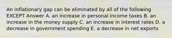 An inflationary gap can be eliminated by all of the following EXCEPT Answer A. an increase in personal income taxes B. an increase in the money supply C. an increase in interest rates D. a decrease in government spending E. a decrease in net exports