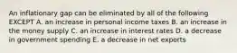 An inflationary gap can be eliminated by all of the following EXCEPT A. an increase in personal income taxes B. an increase in the money supply C. an increase in interest rates D. a decrease in government spending E. a decrease in net exports