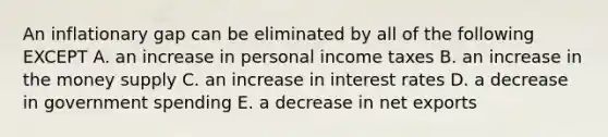 An inflationary gap can be eliminated by all of the following EXCEPT A. an increase in personal income taxes B. an increase in the money supply C. an increase in interest rates D. a decrease in government spending E. a decrease in net exports