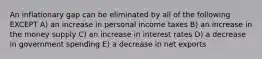 An inflationary gap can be eliminated by all of the following EXCEPT A) an increase in personal income taxes B) an increase in the money supply C) an increase in interest rates D) a decrease in government spending E) a decrease in net exports