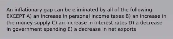 An inflationary gap can be eliminated by all of the following EXCEPT A) an increase in personal income taxes B) an increase in the money supply C) an increase in interest rates D) a decrease in government spending E) a decrease in net exports