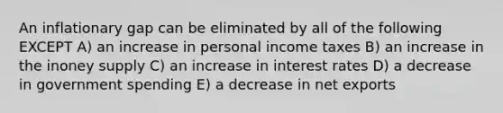 An inflationary gap can be eliminated by all of the following EXCEPT A) an increase in personal income taxes B) an increase in the inoney supply C) an increase in interest rates D) a decrease in government spending E) a decrease in net exports