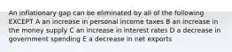 An inflationary gap can be eliminated by all of the following EXCEPT A an increase in personal income taxes B an increase in the money supply C an increase in interest rates D a decrease in government spending E a decrease in net exports