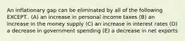 An inflationary gap can be eliminated by all of the following EXCEPT.. (A) an increase in personal income taxes (B) an increase in the money supply (C) an increase in interest rates (D) a decrease in government spending (E) a decrease in net exports