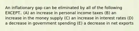 An inflationary gap can be eliminated by all of the following EXCEPT.. (A) an increase in personal income taxes (B) an increase in the money supply (C) an increase in interest rates (D) a decrease in government spending (E) a decrease in net exports