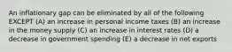 An inflationary gap can be eliminated by all of the following EXCEPT (A) an increase in personal income taxes (B) an increase in the money supply (C) an increase in interest rates (D) a decrease in government spending (E) a decrease in net exports