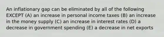 An inflationary gap can be eliminated by all of the following EXCEPT (A) an increase in personal income taxes (B) an increase in the money supply (C) an increase in interest rates (D) a decrease in government spending (E) a decrease in net exports