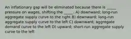 An inflationary gap will be eliminated because there is _____ pressure on wages, shifting the _____. A) downward; long-run aggregate supply curve to the right B) downward; long-run aggregate supply curve to the left C) downward; aggregate demand curve to the left D) upward; short-run aggregate supply curve to the left