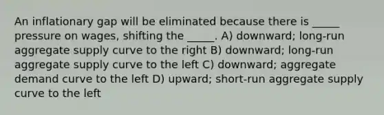 An inflationary gap will be eliminated because there is _____ pressure on wages, shifting the _____. A) downward; long-run aggregate supply curve to the right B) downward; long-run aggregate supply curve to the left C) downward; aggregate demand curve to the left D) upward; short-run aggregate supply curve to the left