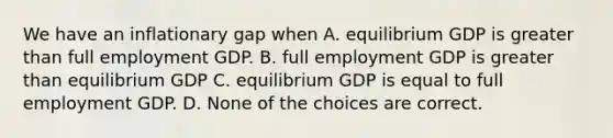 We have an inflationary gap when A. equilibrium GDP is <a href='https://www.questionai.com/knowledge/ktgHnBD4o3-greater-than' class='anchor-knowledge'>greater than</a> full employment GDP. B. full employment GDP is greater than equilibrium GDP C. equilibrium GDP is equal to full employment GDP. D. None of the choices are correct.