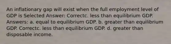 An inflationary gap will exist when the full employment level of GDP is Selected Answer: Correctc. less than equilibrium GDP. Answers: a. equal to equilibrium GDP. b. greater than equilibrium GDP. Correctc. less than equilibrium GDP. d. greater than disposable income.