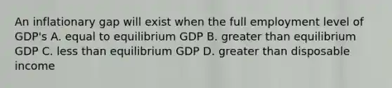 An inflationary gap will exist when the full employment level of GDP's A. equal to equilibrium GDP B. <a href='https://www.questionai.com/knowledge/ktgHnBD4o3-greater-than' class='anchor-knowledge'>greater than</a> equilibrium GDP C. <a href='https://www.questionai.com/knowledge/k7BtlYpAMX-less-than' class='anchor-knowledge'>less than</a> equilibrium GDP D. greater than disposable income