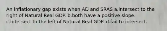 An inflationary gap exists when AD and SRAS a.intersect to the right of Natural Real GDP. b.both have a positive slope. c.intersect to the left of Natural Real GDP. d.fail to intersect.