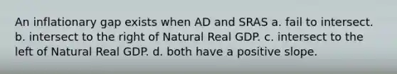 An inflationary gap exists when AD and SRAS a. fail to intersect. b. intersect to the right of Natural Real GDP. c. intersect to the left of Natural Real GDP. d. both have a positive slope.