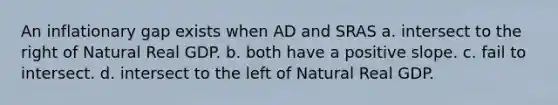 An inflationary gap exists when AD and SRAS a. intersect to the right of Natural Real GDP. b. both have a positive slope. c. fail to intersect. d. intersect to the left of Natural Real GDP.