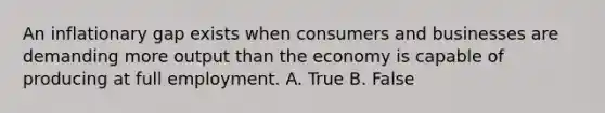 An inflationary gap exists when consumers and businesses are demanding more output than the economy is capable of producing at full employment. A. True B. False