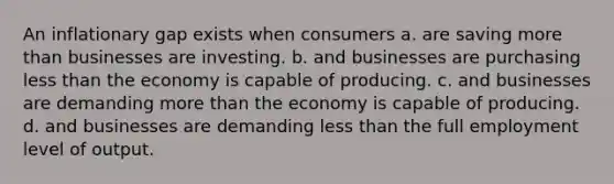 An inflationary gap exists when consumers a. are saving <a href='https://www.questionai.com/knowledge/keWHlEPx42-more-than' class='anchor-knowledge'>more than</a> businesses are investing. b. and businesses are purchasing <a href='https://www.questionai.com/knowledge/k7BtlYpAMX-less-than' class='anchor-knowledge'>less than</a> the economy is capable of producing. c. and businesses are demanding more than the economy is capable of producing. d. and businesses are demanding less than the full employment level of output.