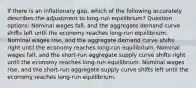 If there is an inflationary gap, which of the following accurately describes the adjustment to long-run equilibrium? Question options: Nominal wages fall, and the aggregate demand curve shifts left until the economy reaches long-run equilibrium. Nominal wages rise, and the aggregate demand curve shifts right until the economy reaches long-run equilibrium. Nominal wages fall, and the short-run aggregate supply curve shifts right until the economy reaches long-run equilibrium. Nominal wages rise, and the short-run aggregate supply curve shifts left until the economy reaches long-run equilibrium.