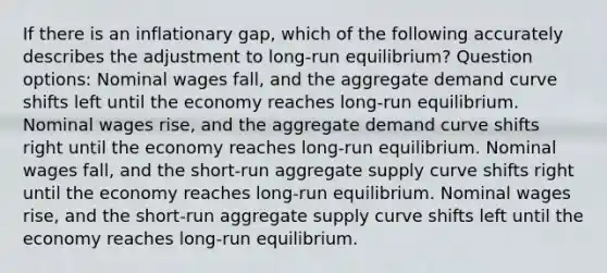 If there is an inflationary gap, which of the following accurately describes the adjustment to long-run equilibrium? Question options: Nominal wages fall, and the aggregate demand curve shifts left until the economy reaches long-run equilibrium. Nominal wages rise, and the aggregate demand curve shifts right until the economy reaches long-run equilibrium. Nominal wages fall, and the short-run aggregate supply curve shifts right until the economy reaches long-run equilibrium. Nominal wages rise, and the short-run aggregate supply curve shifts left until the economy reaches long-run equilibrium.