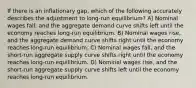 If there is an inflationary gap, which of the following accurately describes the adjustment to long-run equilibrium? A) Nominal wages fall, and the aggregate demand curve shifts left until the economy reaches long-run equilibrium. B) Nominal wages rise, and the aggregate demand curve shifts right until the economy reaches long-run equilibrium. C) Nominal wages fall, and the short-run aggregate supply curve shifts right until the economy reaches long-run equilibrium. D) Nominal wages rise, and the short-run aggregate supply curve shifts left until the economy reaches long-run equilibrium.