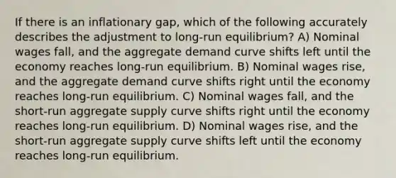 If there is an inflationary gap, which of the following accurately describes the adjustment to long-run equilibrium? A) Nominal wages fall, and the aggregate demand curve shifts left until the economy reaches long-run equilibrium. B) Nominal wages rise, and the aggregate demand curve shifts right until the economy reaches long-run equilibrium. C) Nominal wages fall, and the short-run aggregate supply curve shifts right until the economy reaches long-run equilibrium. D) Nominal wages rise, and the short-run aggregate supply curve shifts left until the economy reaches long-run equilibrium.