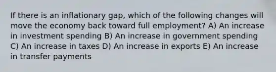 If there is an inflationary gap, which of the following changes will move the economy back toward full employment? A) An increase in investment spending B) An increase in government spending C) An increase in taxes D) An increase in exports E) An increase in transfer payments