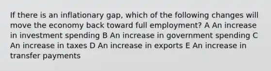 If there is an inflationary gap, which of the following changes will move the economy back toward full employment? A An increase in investment spending B An increase in government spending C An increase in taxes D An increase in exports E An increase in transfer payments