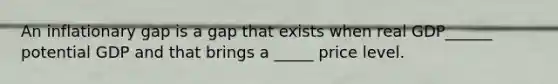 An inflationary gap is a gap that exists when real GDP______ potential GDP and that brings a _____ price level.