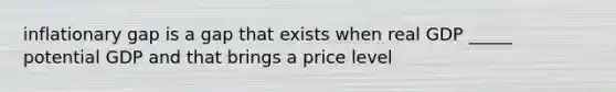 inflationary gap is a gap that exists when real GDP _____ potential GDP and that brings a price level