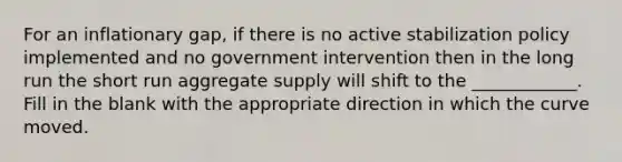 For an inflationary gap, if there is no active stabilization policy implemented and no government intervention then in the long run the short run aggregate supply will shift to the ____________. Fill in the blank with the appropriate direction in which the curve moved.