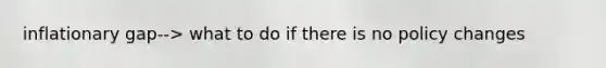 inflationary gap--> what to do if there is no policy changes