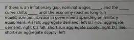 If there is an inflationary gap, nominal wages _____, and the _____ curve shifts _____ until the economy reaches long-run equilibrium.an increase in government spending on military equipment. A.) fall; aggregate demand; left B.) rise; aggregate demand; right C.) fall; short-run aggregate supply; right D.) rise; short-run aggregate supply; left