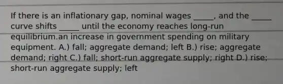 If there is an inflationary gap, nominal wages _____, and the _____ curve shifts _____ until the economy reaches long-run equilibrium.an increase in government spending on military equipment. A.) fall; aggregate demand; left B.) rise; aggregate demand; right C.) fall; short-run aggregate supply; right D.) rise; short-run aggregate supply; left