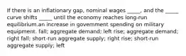 If there is an inflationary gap, nominal wages _____, and the _____ curve shifts _____ until the economy reaches long-run equilibrium.an increase in government spending on military equipment. fall; aggregate demand; left rise; aggregate demand; right fall; short-run aggregate supply; right rise; short-run aggregate supply; left